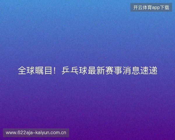 全球瞩目！乒乓球最新赛事消息速递